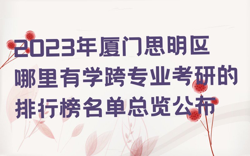 2023年厦门思明区哪里有学跨专业考研的排行榜名单总览公布