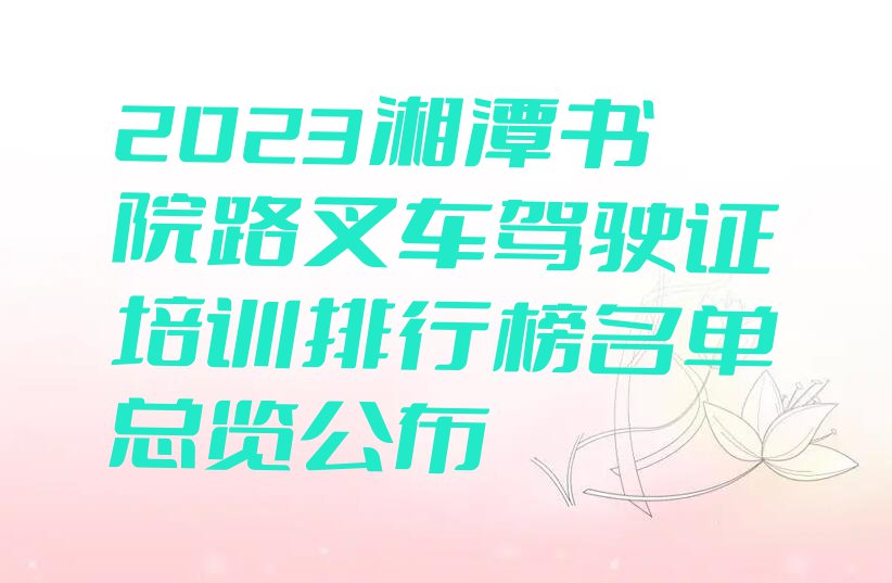 2023湘潭书院路叉车驾驶证培训排行榜名单总览公布