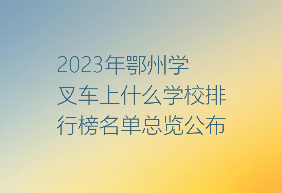 2023年鄂州学叉车上什么学校排行榜名单总览公布