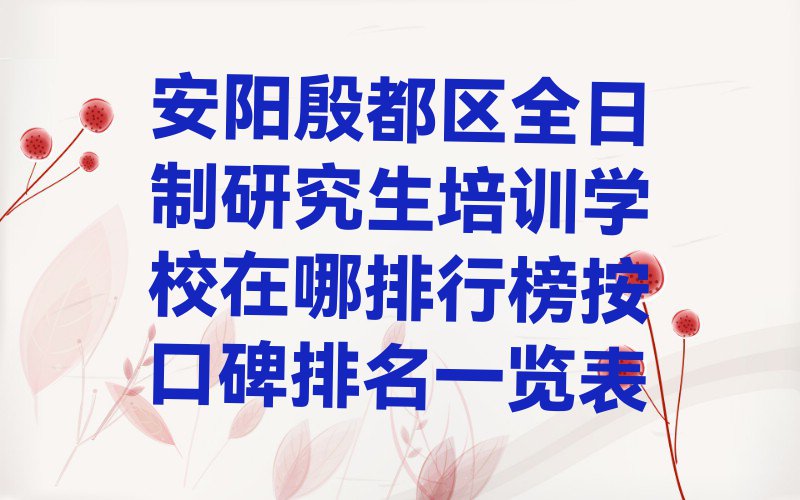 安阳殷都区全日制研究生培训学校在哪排行榜按口碑排名一览表