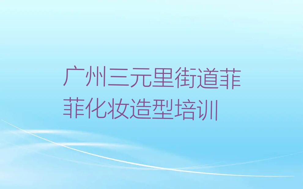 2023年广州三元里街道学化妆造型短期培训班排行榜按口碑排名一览表