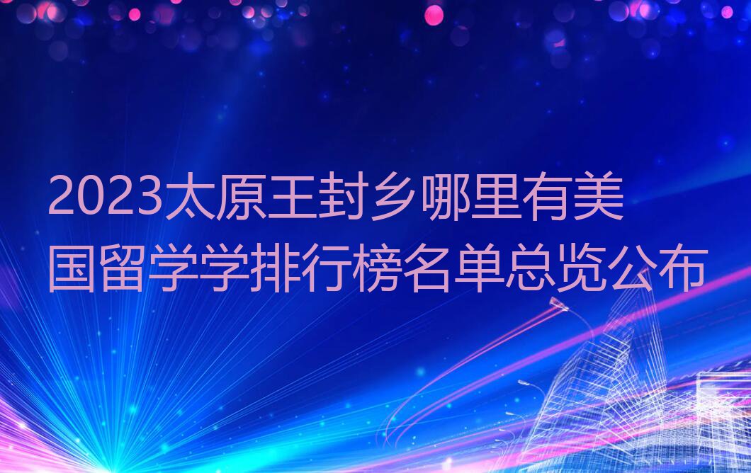 2023太原王封乡哪里有美国留学学排行榜名单总览公布