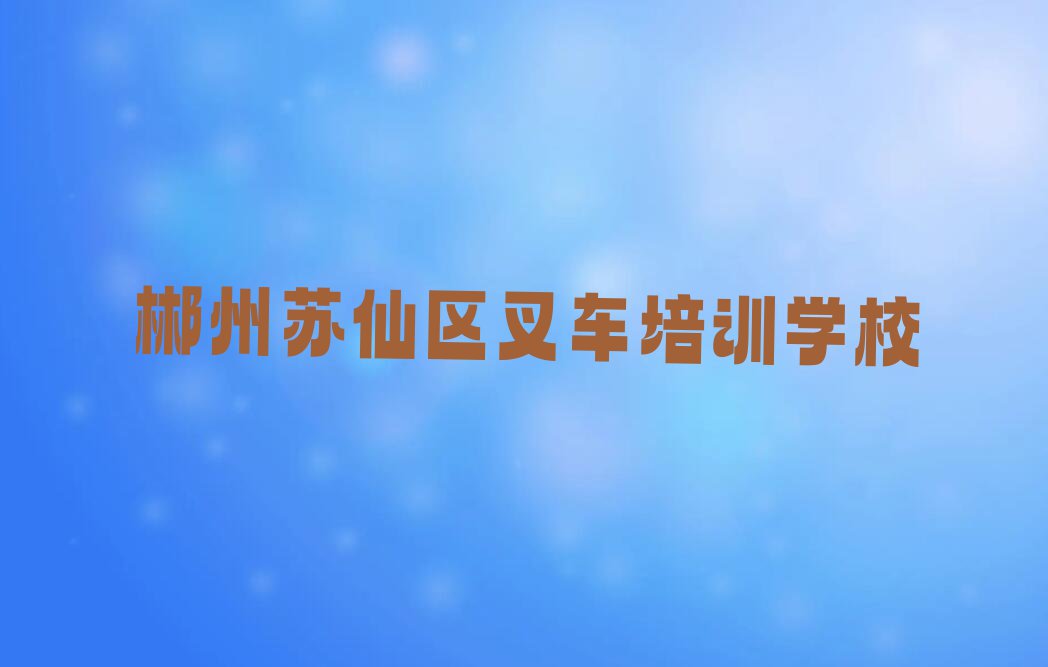 2023年郴州苏仙区学叉车比较好的学校排行榜名单总览公布