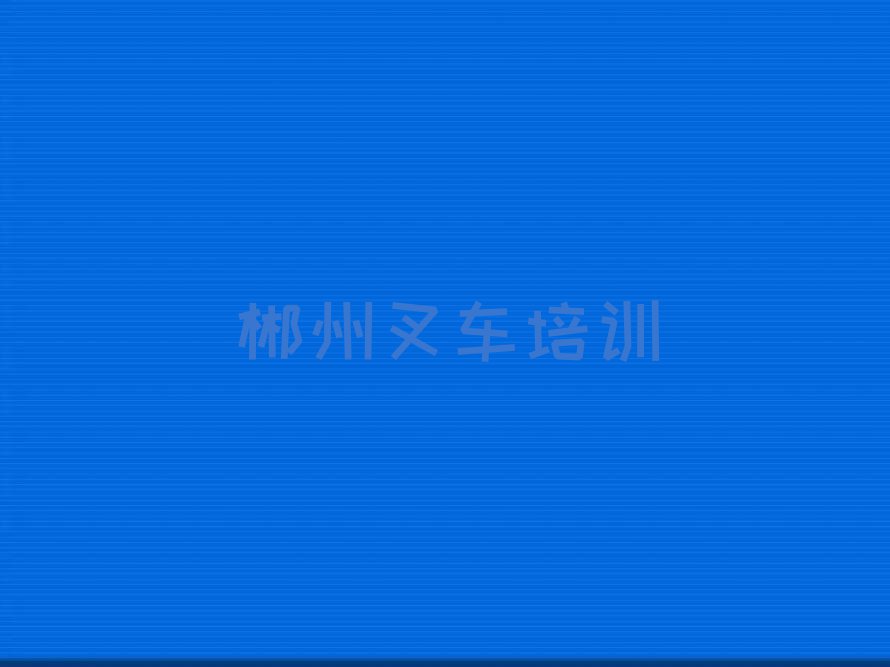 靠谱的郴州燕泉街道叉车培训班哪个比较好排行榜按口碑排名一览表