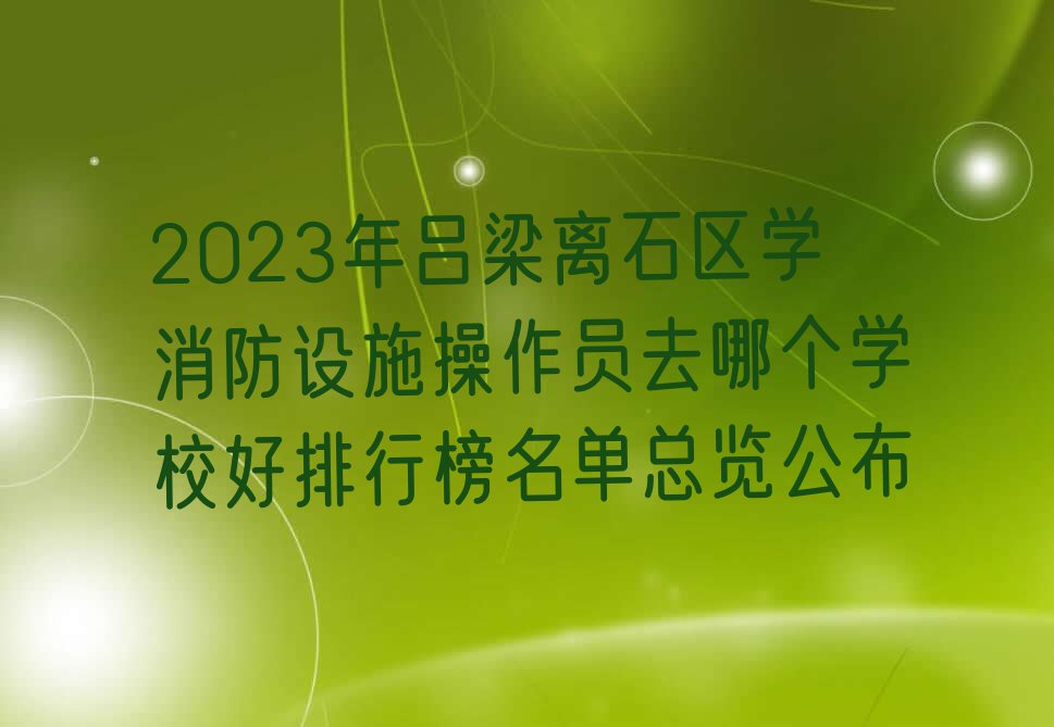 2023年吕梁离石区学消防设施操作员去哪个学校好排行榜名单总览公布