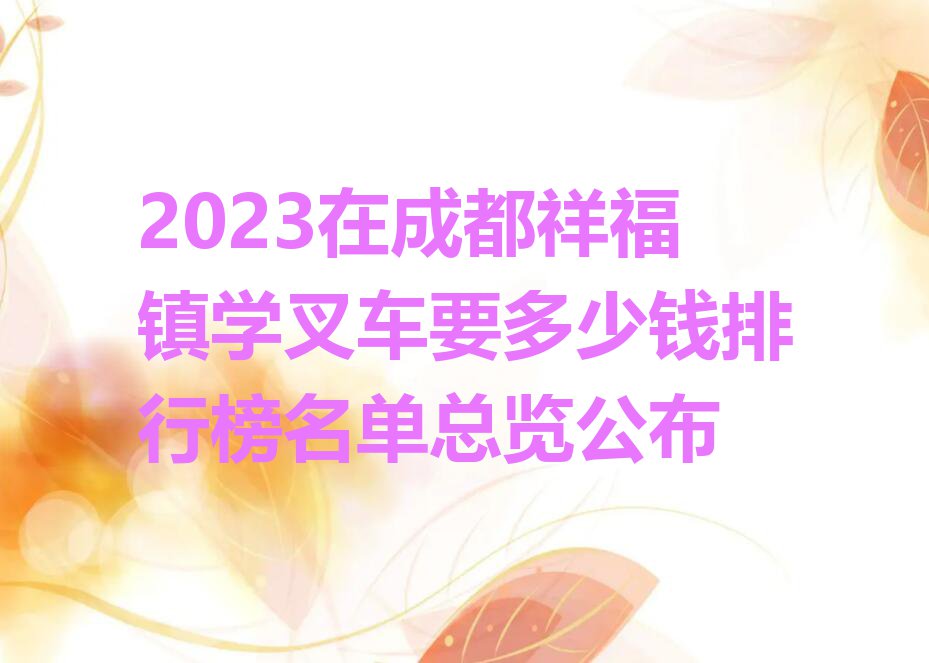 2023在成都祥福镇学叉车要多少钱排行榜名单总览公布