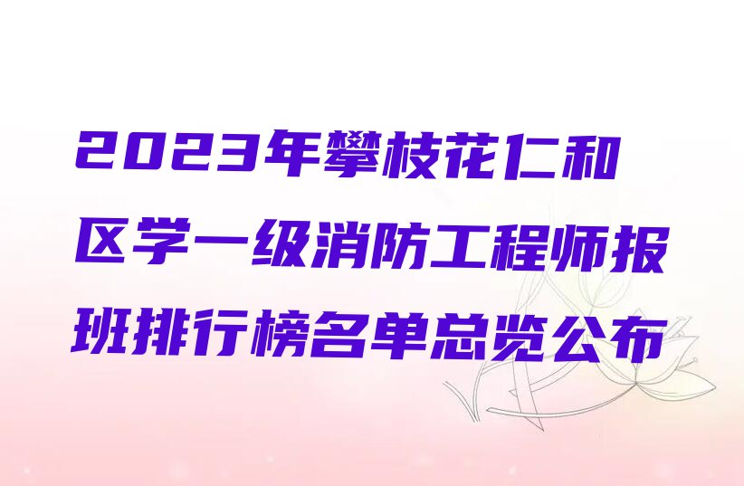 2023年攀枝花仁和区学一级消防工程师报班排行榜名单总览公布