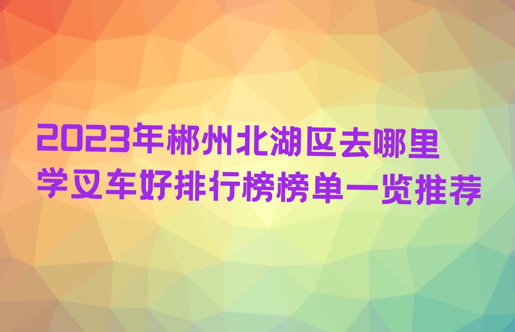 2023年郴州北湖区去哪里学叉车好排行榜榜单一览推荐