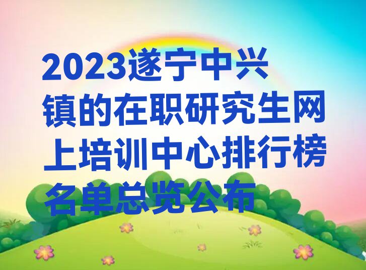 2023遂宁中兴镇的在职研究生网上培训中心排行榜名单总览公布