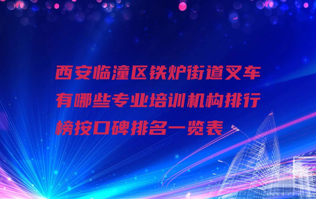 西安临潼区铁炉街道叉车有哪些专业培训机构排行榜按口碑排名一览表