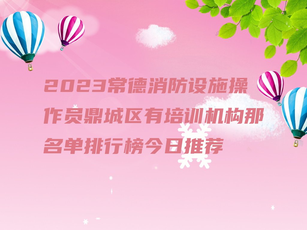 2023常德消防设施操作员鼎城区有培训机构那名单排行榜今日推荐