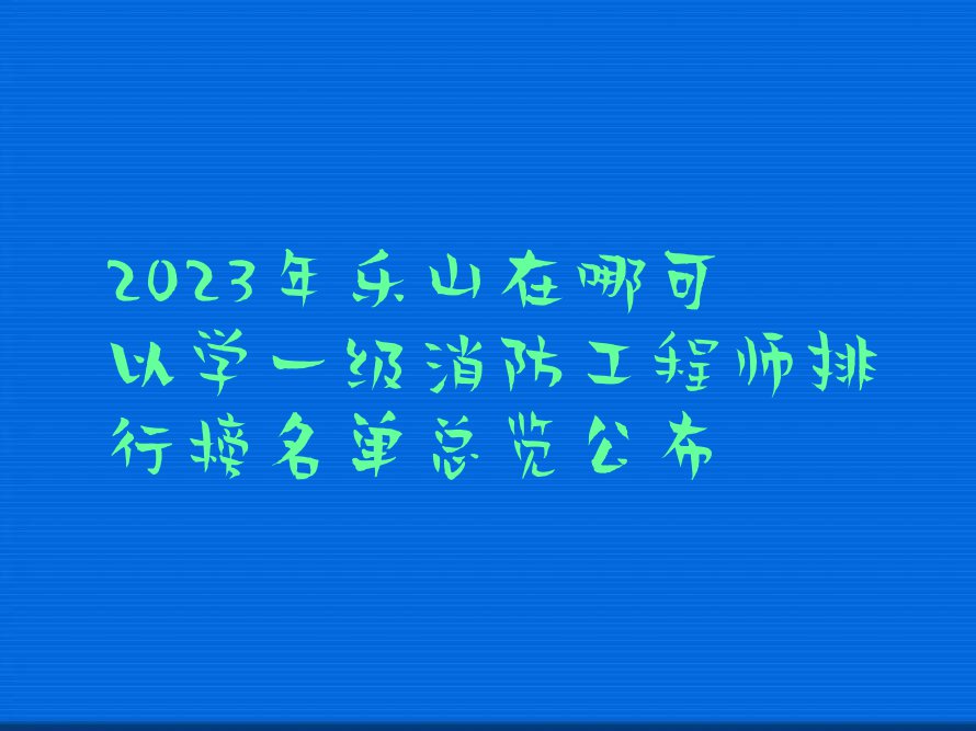 2023年乐山在哪可以学一级消防工程师排行榜名单总览公布