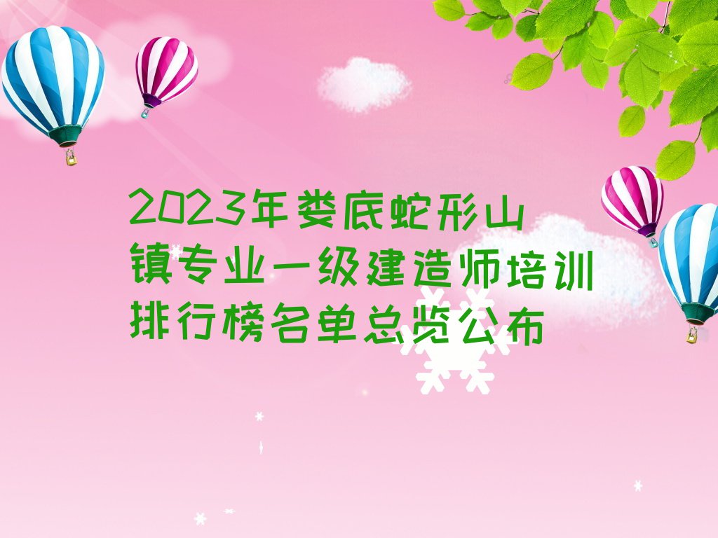 2023年娄底蛇形山镇专业一级建造师培训排行榜名单总览公布