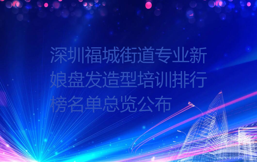 深圳福城街道专业新娘盘发造型培训排行榜名单总览公布