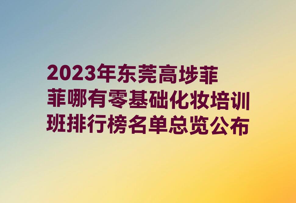 2023年东莞高埗菲菲哪有零基础化妆培训班排行榜名单总览公布