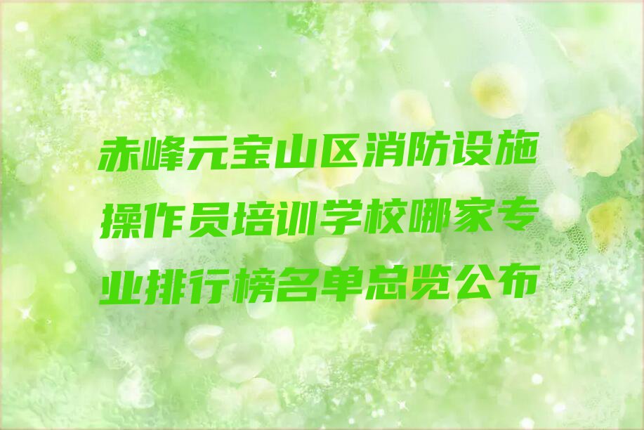 赤峰元宝山区消防设施操作员培训学校哪家专业排行榜名单总览公布