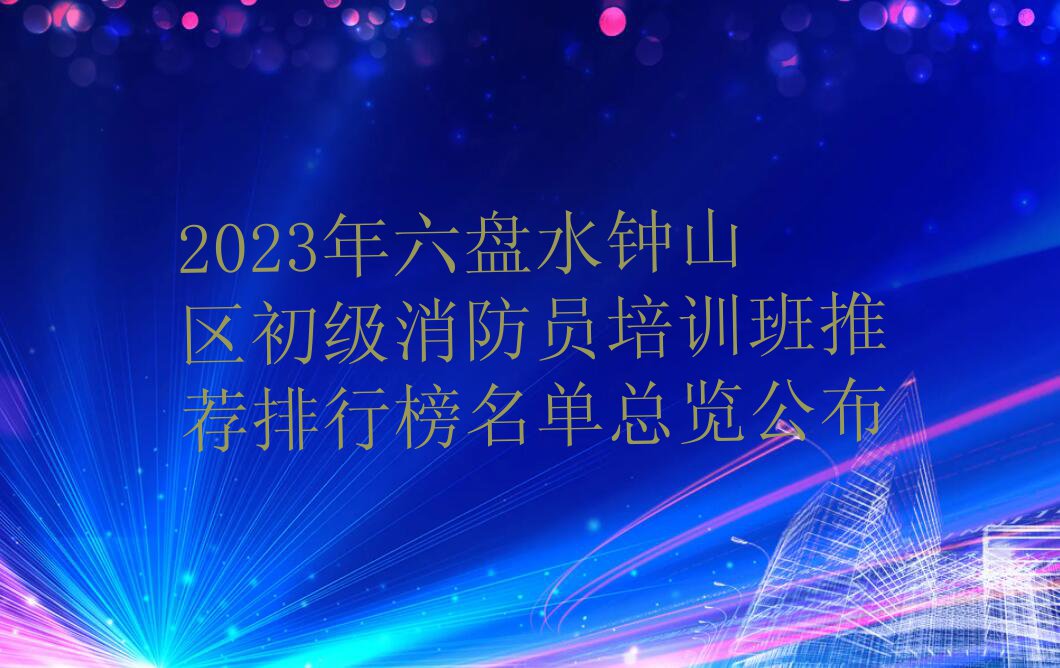 2023年六盘水钟山区初级消防员培训班推荐排行榜名单总览公布