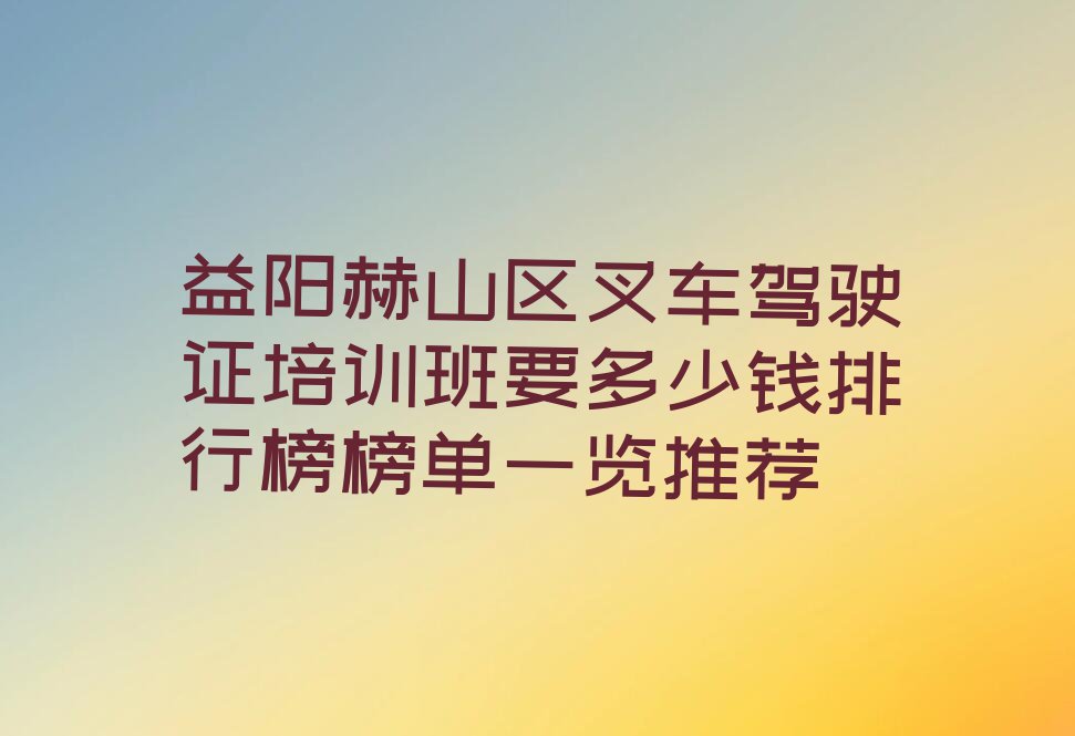 益阳赫山区叉车驾驶证培训班要多少钱排行榜榜单一览推荐