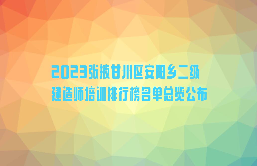 2023张掖甘州区安阳乡二级建造师培训排行榜名单总览公布