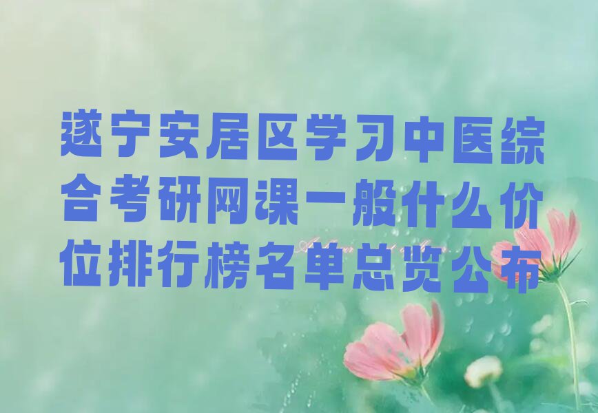 遂宁安居区学习中医综合考研网课一般什么价位排行榜名单总览公布