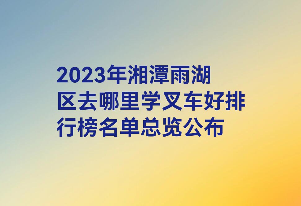 2023年湘潭雨湖区去哪里学叉车好排行榜名单总览公布