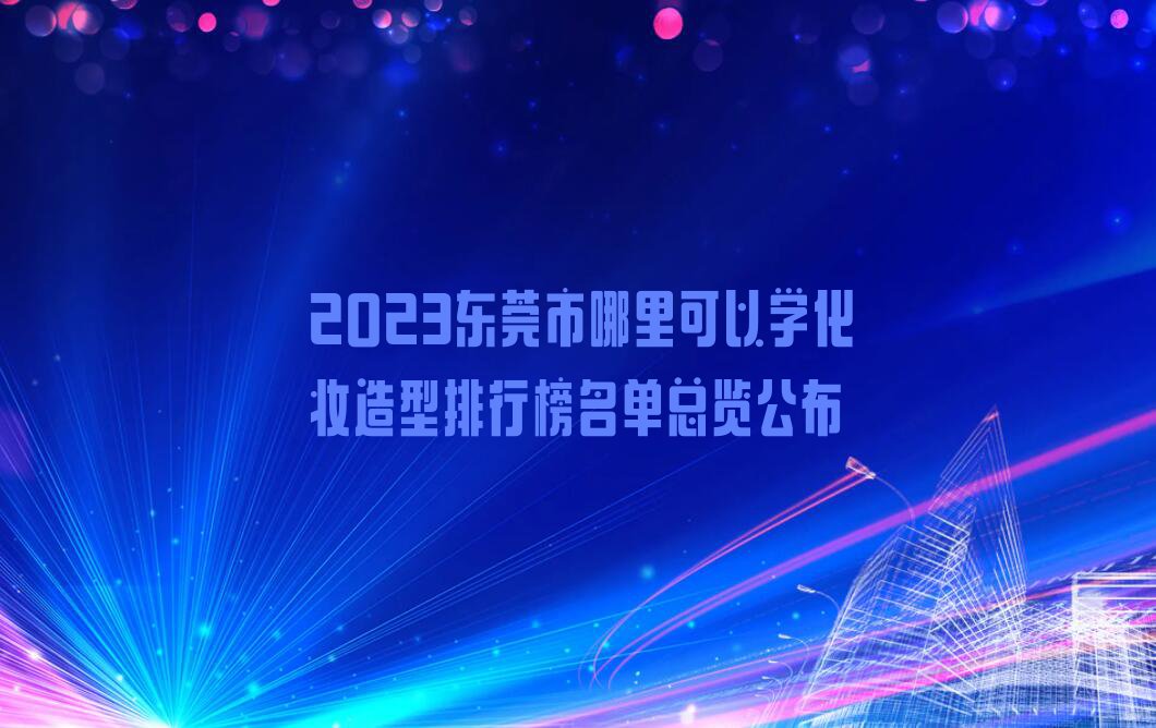 2023东莞市哪里可以学化妆造型排行榜名单总览公布