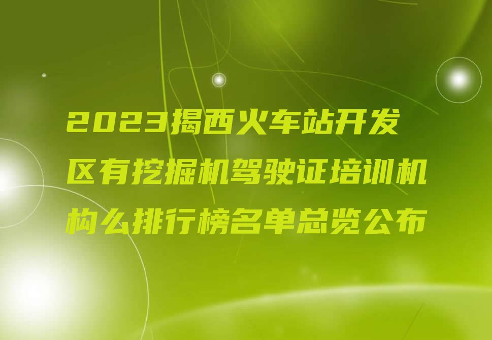 2023揭西火车站开发区有挖掘机驾驶证培训机构么排行榜名单总览公布