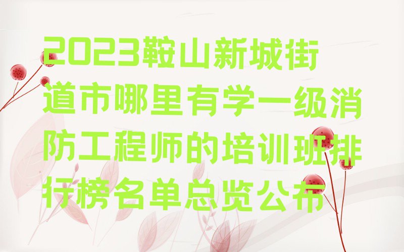 2023鞍山新城街道市哪里有学一级消防工程师的培训班排行榜名单总览公布