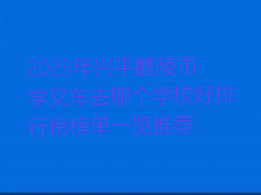 2023年兴平醴陵市学叉车去哪个学校好排行榜榜单一览推荐