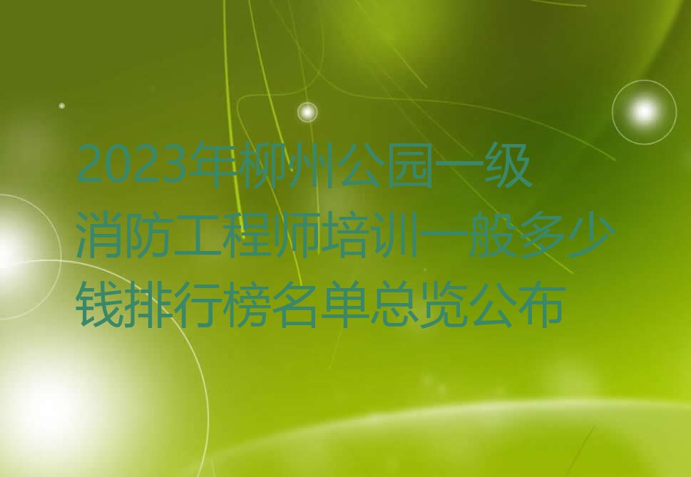 2023年柳州公园一级消防工程师培训一般多少钱排行榜名单总览公布