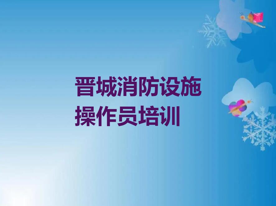 哪家晋城城区消防设施操作员培训班效果好排行榜名单总览公布