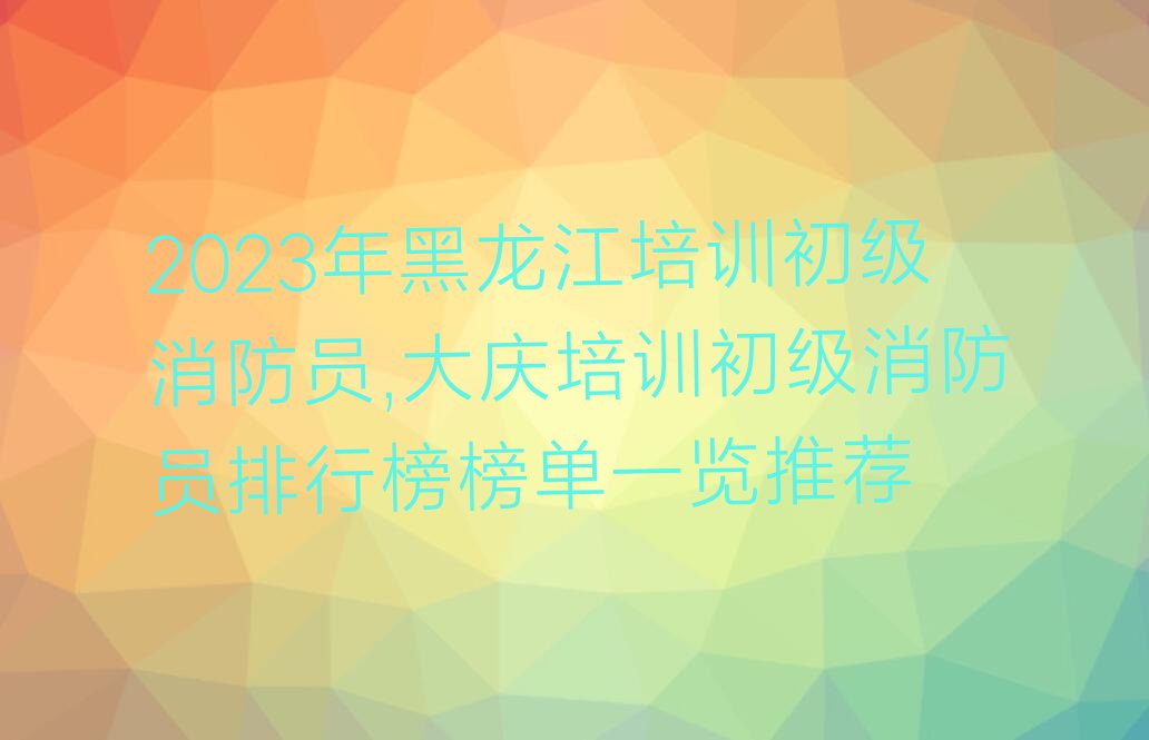 2023年黑龙江培训初级消防员,大庆培训初级消防员排行榜榜单一览推荐