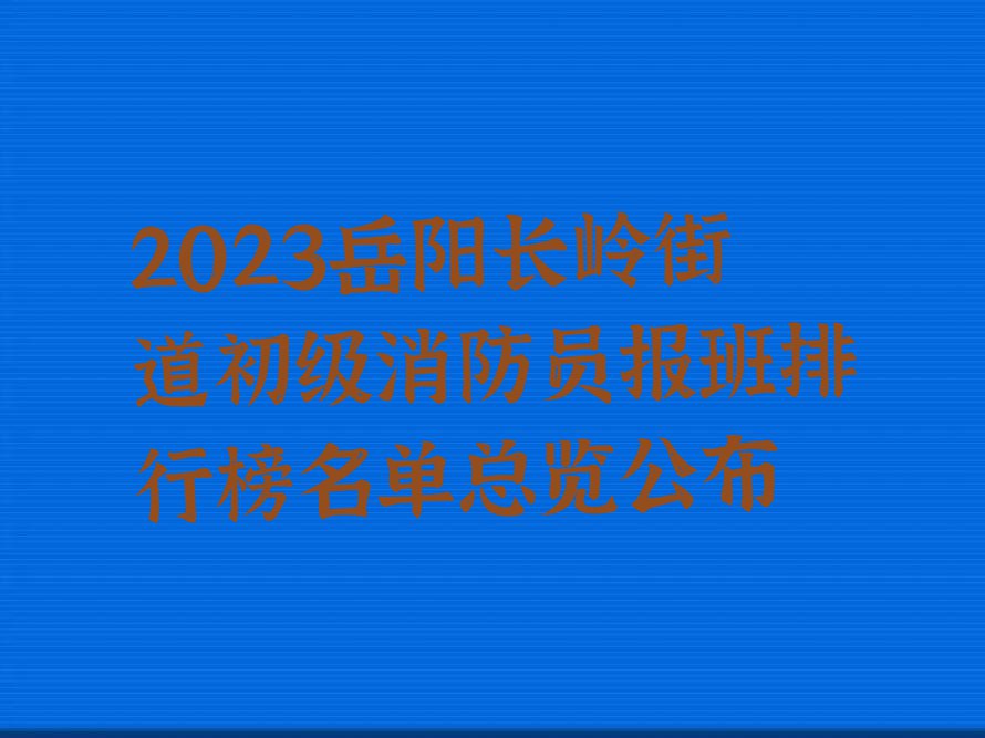 2023岳阳长岭街道初级消防员报班排行榜名单总览公布