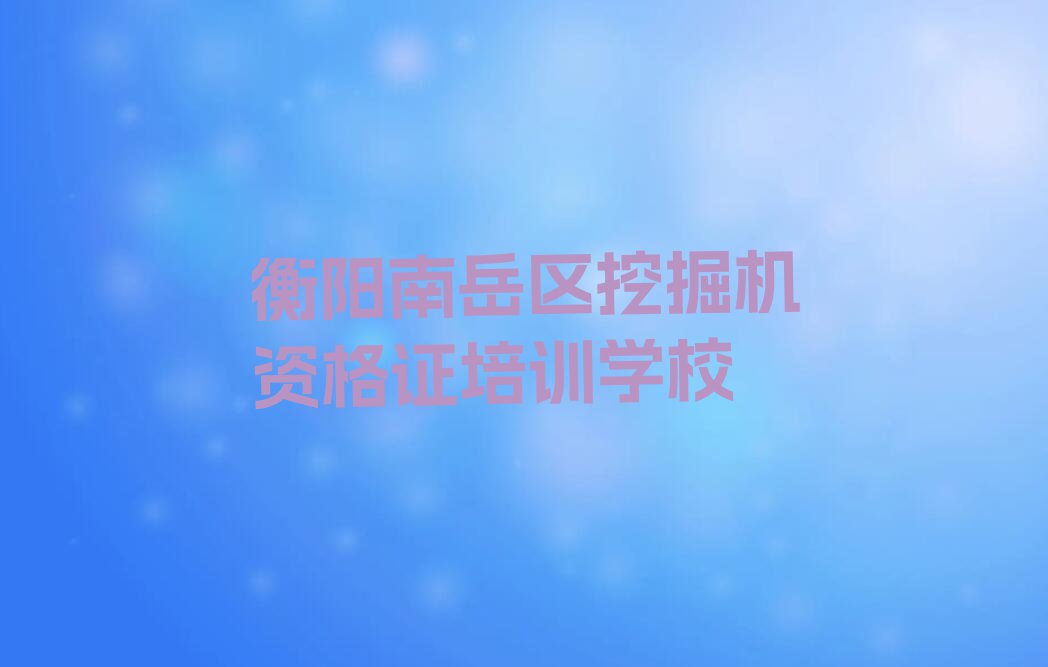 2023年衡阳南岳区挖掘机资格证夏季培训班学费排行榜榜单一览推荐