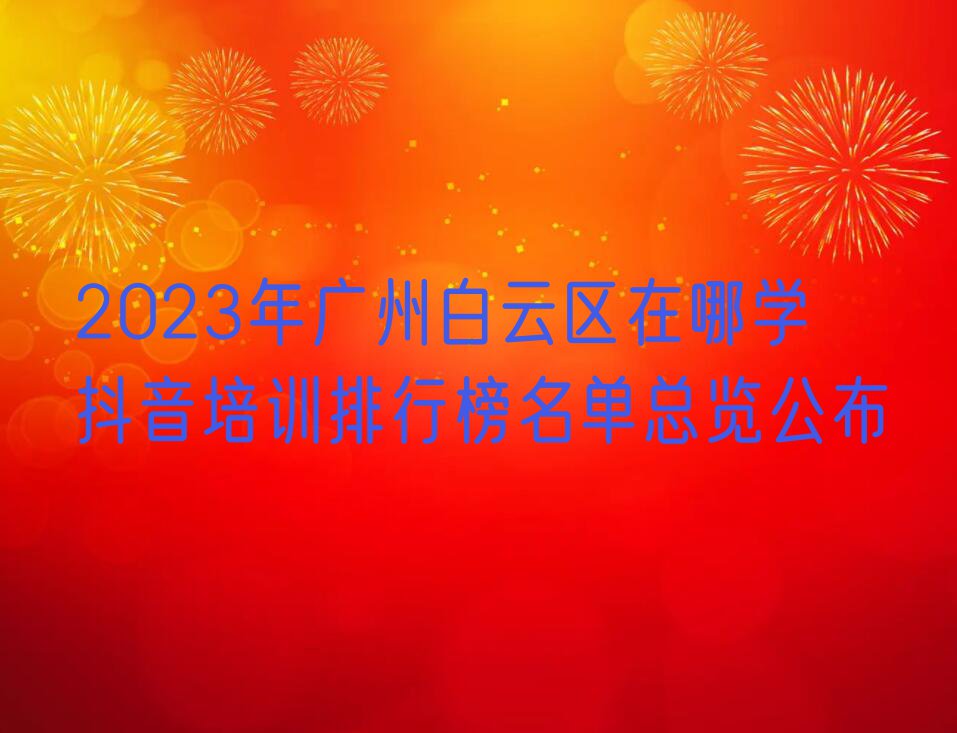 2023年广州白云区在哪学抖音培训排行榜名单总览公布