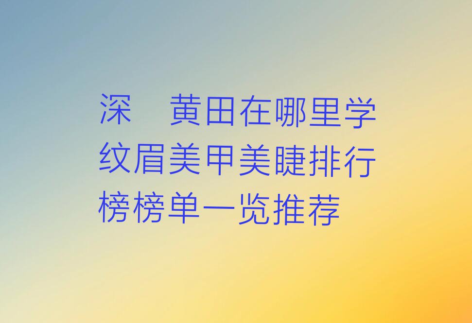 深圳黄田在哪里学纹眉美甲美睫排行榜榜单一览推荐