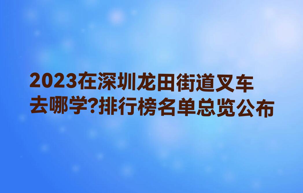 2023在深圳龙田街道叉车去哪学?排行榜名单总览公布