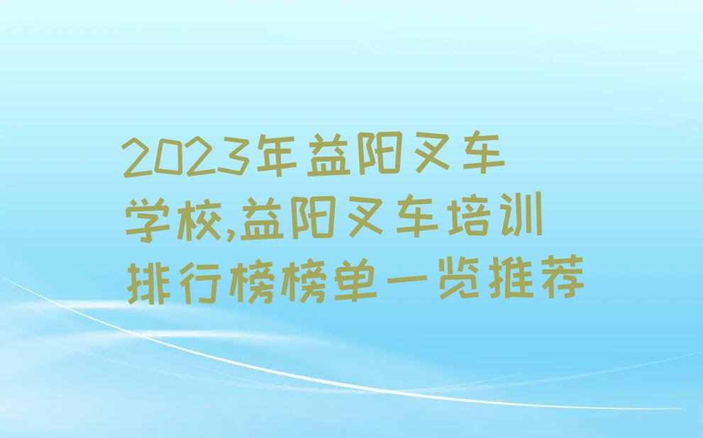 2023年益阳叉车学校,益阳叉车培训排行榜榜单一览推荐