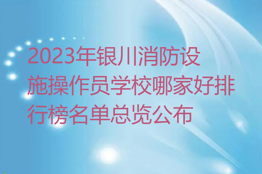 2023年银川消防设施操作员学校哪家好排行榜名单总览公布