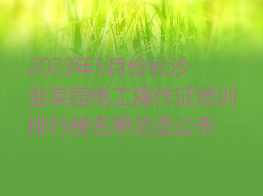 2023年5月份长沙韭菜园电工操作证培训排行榜名单总览公布