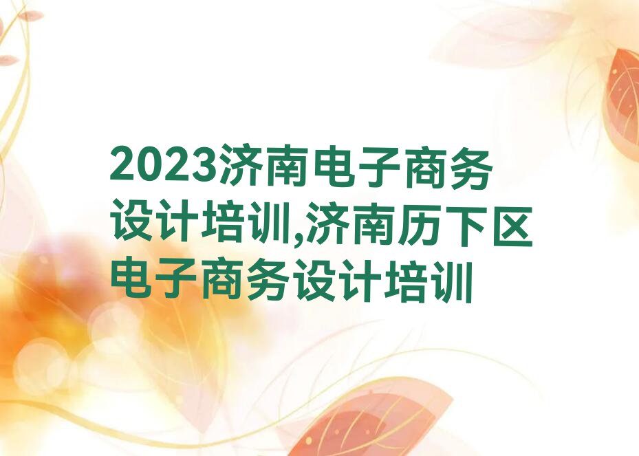 2023济南电子商务设计培训,济南历下区电子商务设计培训