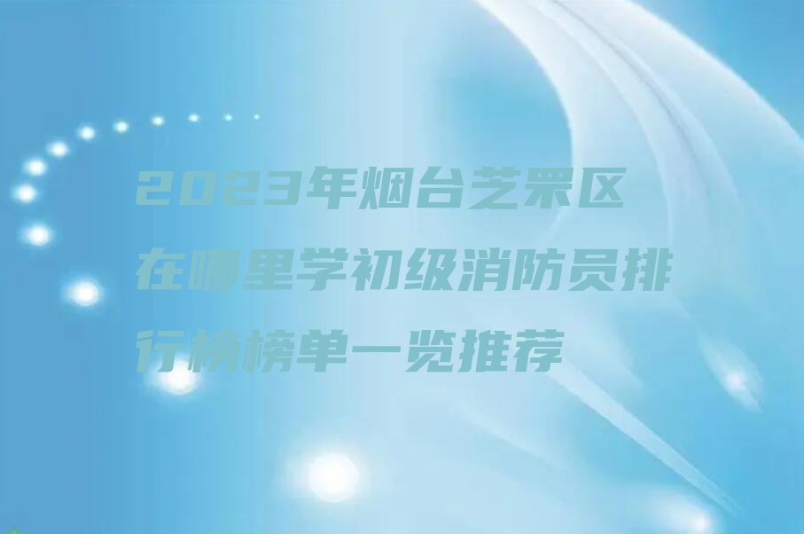 2023年烟台芝罘区在哪里学初级消防员排行榜榜单一览推荐