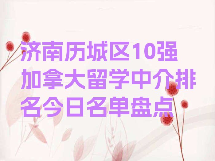 济南历城区10强加拿大留学中介排名今日名单盘点