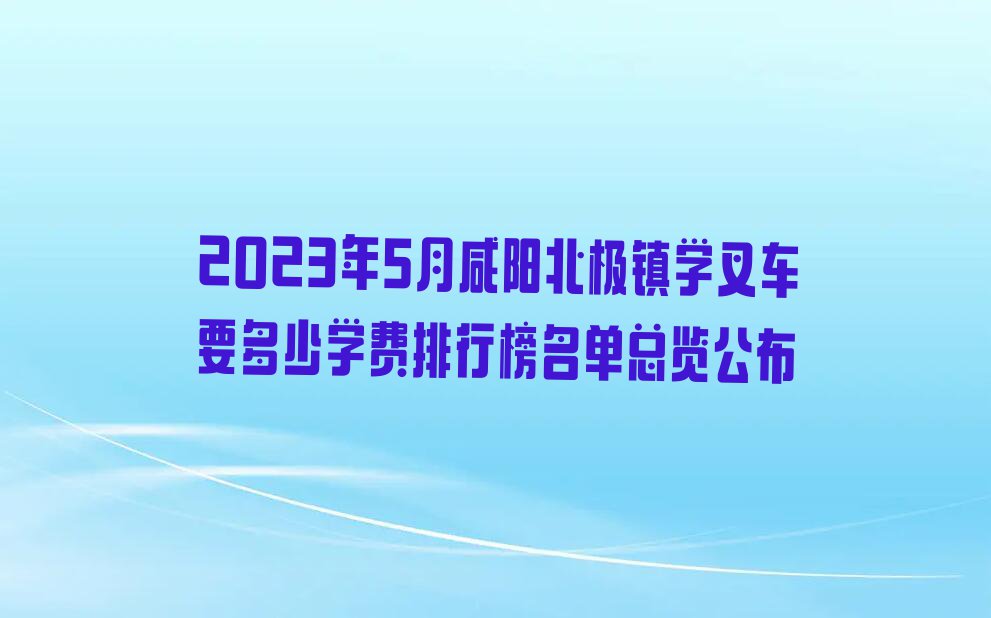 2023年5月咸阳北极镇学叉车要多少学费排行榜名单总览公布