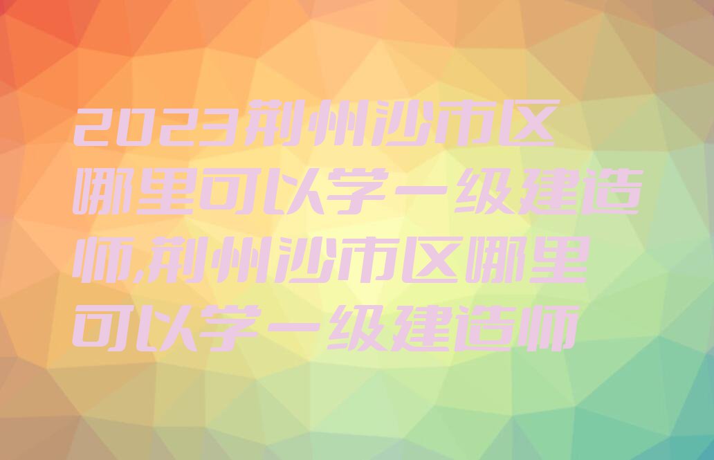 2023荆州沙市区哪里可以学一级建造师,荆州沙市区哪里可以学一级建造师