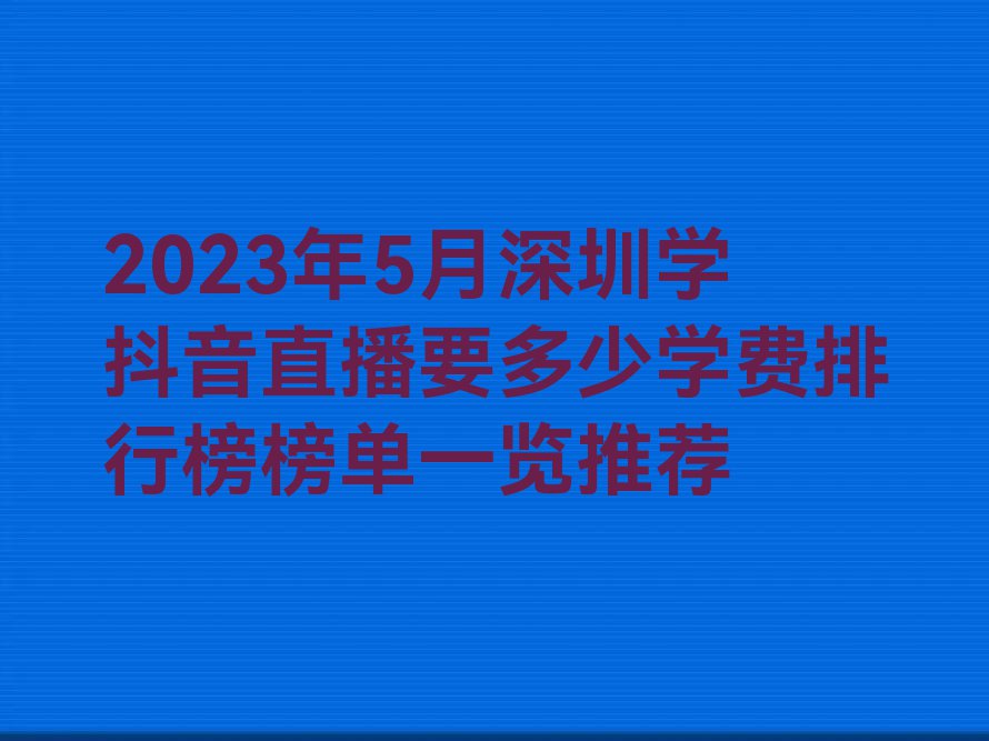 2023年5月深圳学抖音直播要多少学费排行榜榜单一览推荐