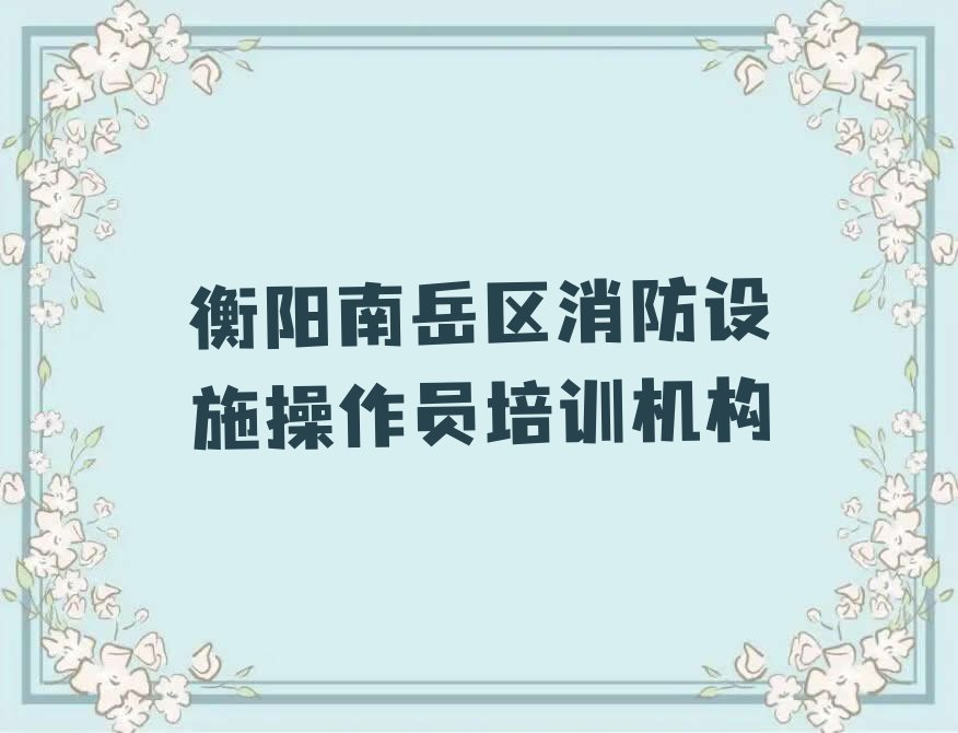 衡阳南岳区到哪里学消防设施操作员好排行榜名单总览公布