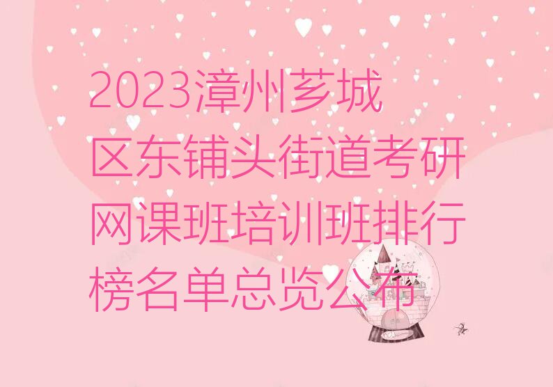 2023漳州芗城区东铺头街道考研网课班培训班排行榜名单总览公布