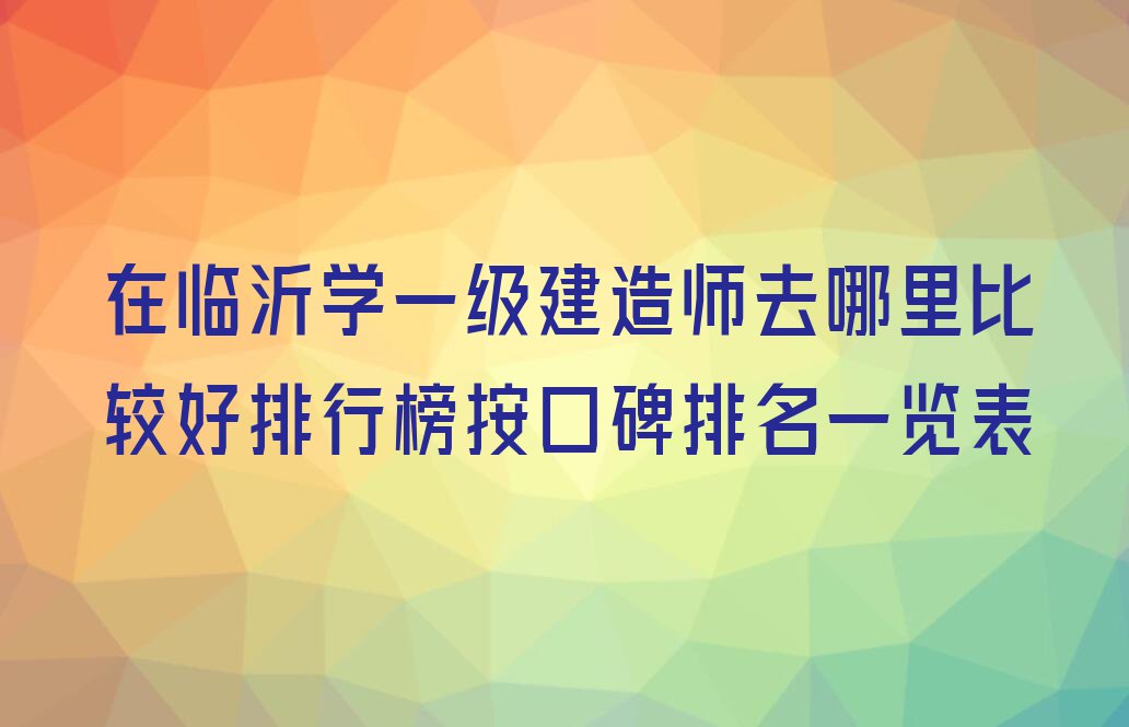 在临沂学一级建造师去哪里比较好排行榜按口碑排名一览表