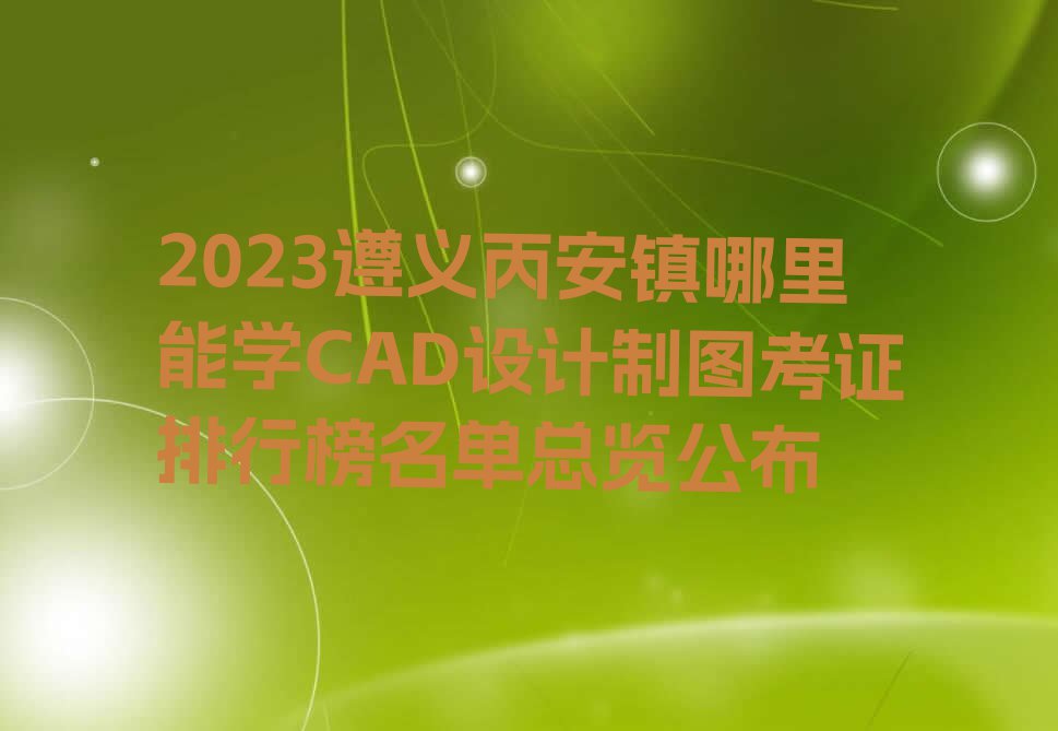 2023遵义丙安镇哪里能学CAD设计制图考证排行榜名单总览公布